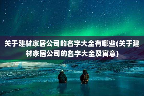 关于建材家居公司的名字大全有哪些(关于建材家居公司的名字大全及寓意)