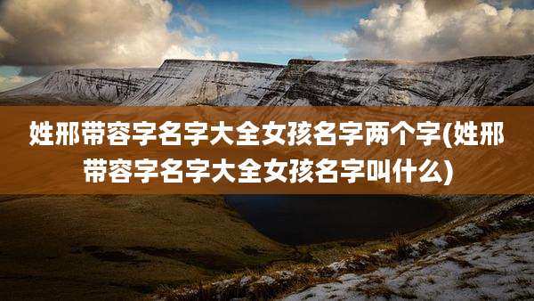 姓邢带容字名字大全女孩名字两个字(姓邢带容字名字大全女孩名字叫什么)