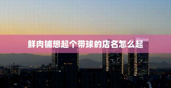 鲜肉铺想起个带球的店名怎么起