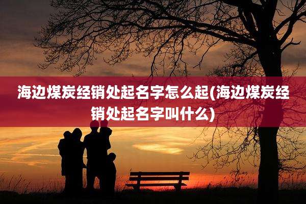 海边煤炭经销处起名字怎么起(海边煤炭经销处起名字叫什么)