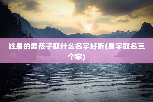 姓易的男孩子取什么名字好听(易字取名三个字)