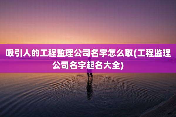 吸引人的工程监理公司名字怎么取(工程监理公司名字起名大全)