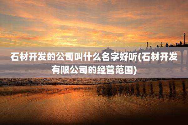 石材开发的公司叫什么名字好听(石材开发有限公司的经营范围)