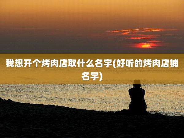 我想开个烤肉店取什么名字(好听的烤肉店铺名字)