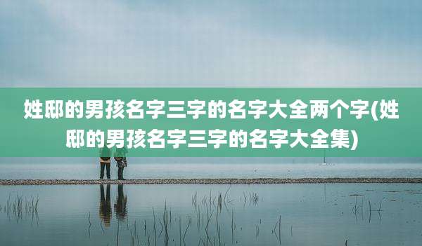 姓邸的男孩名字三字的名字大全两个字(姓邸的男孩名字三字的名字大全集)