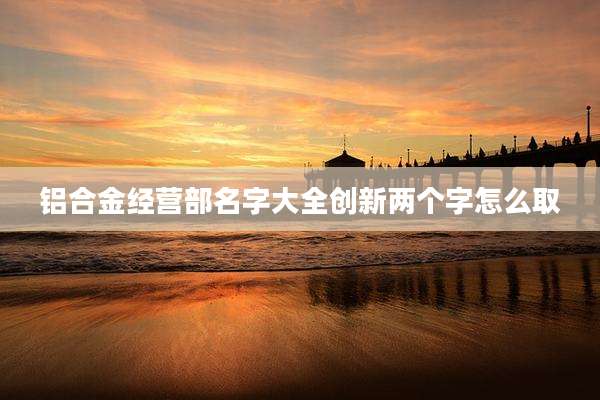 铝合金经营部名字大全创新两个字怎么取
