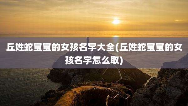 丘姓蛇宝宝的女孩名字大全(丘姓蛇宝宝的女孩名字怎么取)