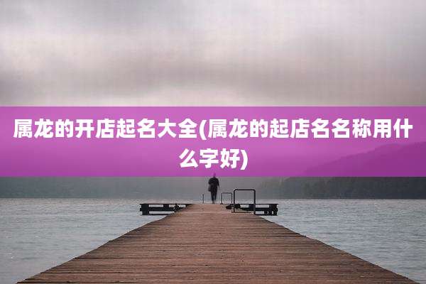 属龙的开店起名大全(属龙的起店名名称用什么字好)