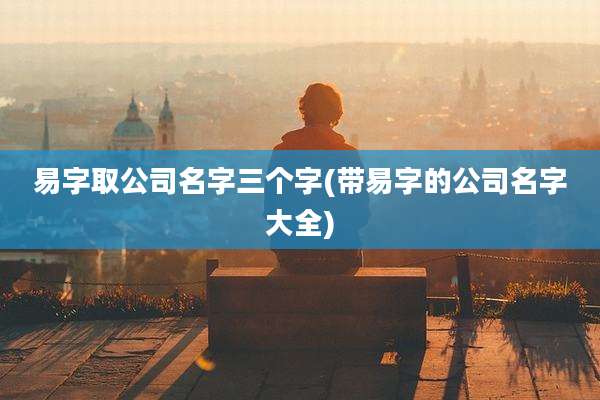 易字取公司名字三个字(带易字的公司名字大全)