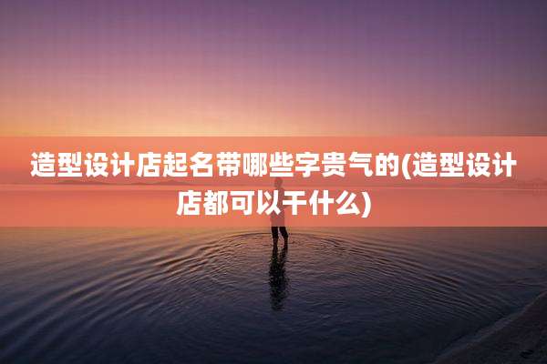 造型设计店起名带哪些字贵气的(造型设计店都可以干什么)