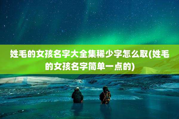 姓毛的女孩名字大全集稀少字怎么取(姓毛的女孩名字简单一点的)