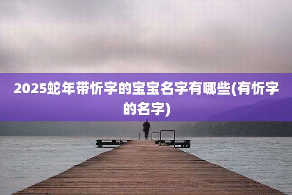2025蛇年带忻字的宝宝名字有哪些(有忻字的名字)