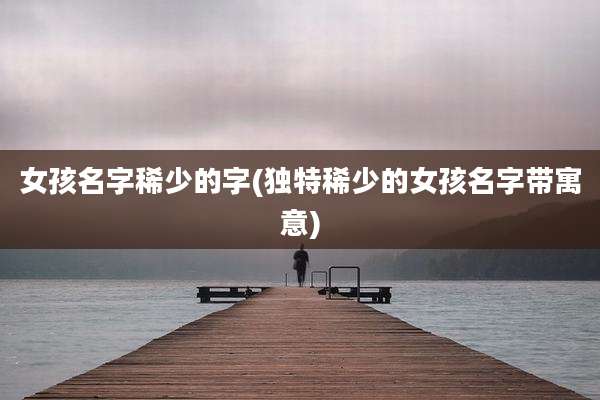 女孩名字稀少的字(独特稀少的女孩名字带寓意)