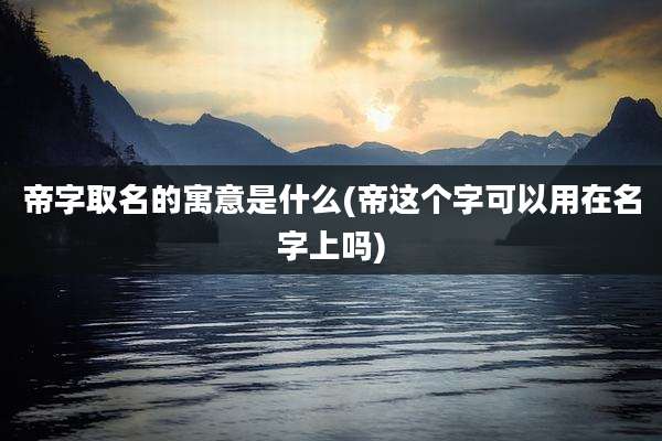 帝字取名的寓意是什么(帝这个字可以用在名字上吗)