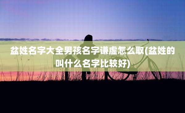 盆姓名字大全男孩名字谦虚怎么取(盆姓的叫什么名字比较好)