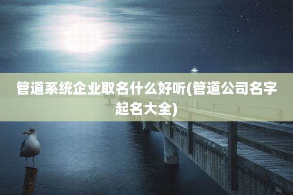 管道系统企业取名什么好听(管道公司名字起名大全)