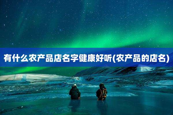 有什么农产品店名字健康好听(农产品的店名)