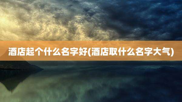 酒店起个什么名字好(酒店取什么名字大气)
