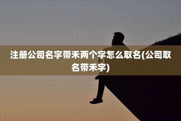 注册公司名字带禾两个字怎么取名(公司取名带禾字)