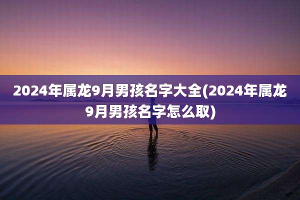 2024年属龙9月男孩名字大全(2024年属龙9月男孩名字怎么取)