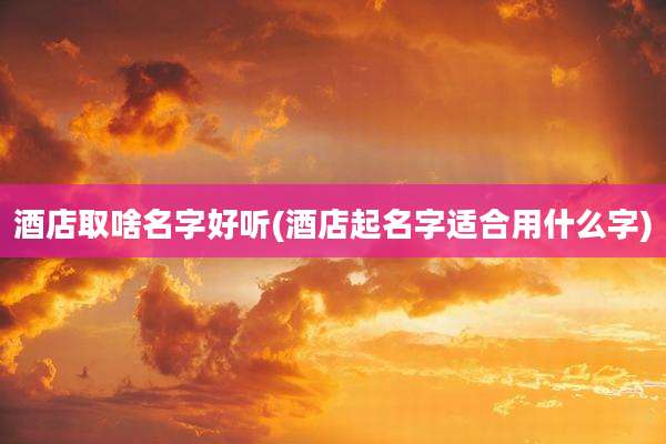 酒店取啥名字好听(酒店起名字适合用什么字)