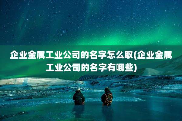 企业金属工业公司的名字怎么取(企业金属工业公司的名字有哪些)
