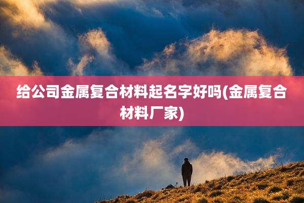 给公司金属复合材料起名字好吗(金属复合材料厂家)