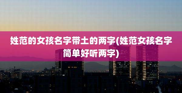 姓范的女孩名字带土的两字(姓范女孩名字简单好听两字)