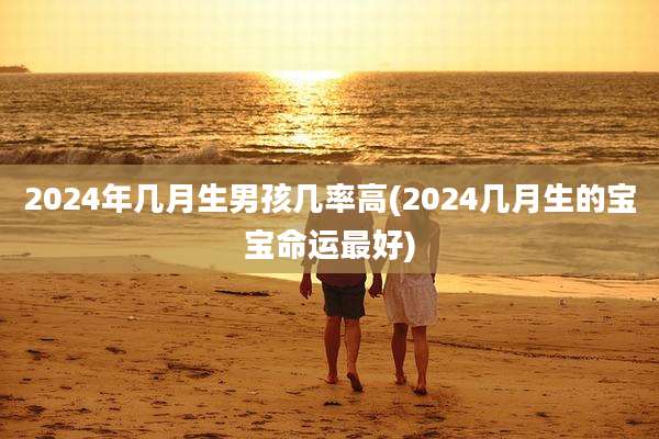 2024年几月生男孩几率高(2024几月生的宝宝命运最好)