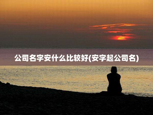 公司名字安什么比较好(安字起公司名)