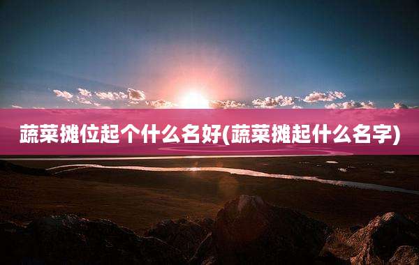 蔬菜摊位起个什么名好(蔬菜摊起什么名字)