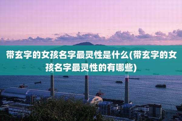 带玄字的女孩名字最灵性是什么(带玄字的女孩名字最灵性的有哪些)