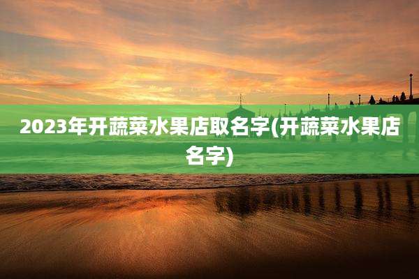 2023年开蔬菜水果店取名字(开蔬菜水果店名字)