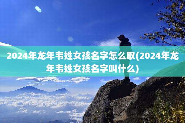 2024年龙年韦姓女孩名字怎么取(2024年龙年韦姓女孩名字叫什么)