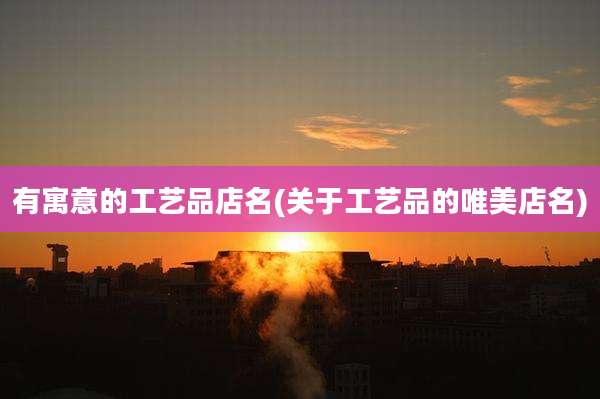 有寓意的工艺品店名(关于工艺品的唯美店名)