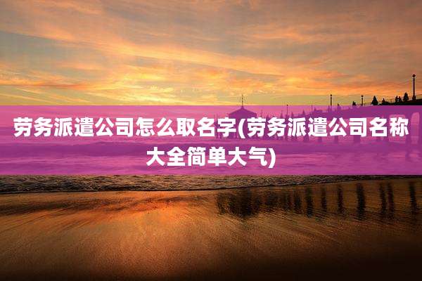 劳务派遣公司怎么取名字(劳务派遣公司名称大全简单大气)