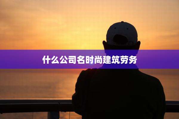 什么公司名时尚建筑劳务