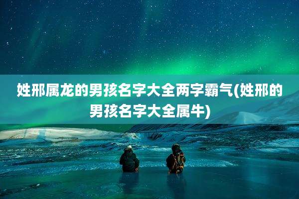姓邢属龙的男孩名字大全两字霸气(姓邢的男孩名字大全属牛)