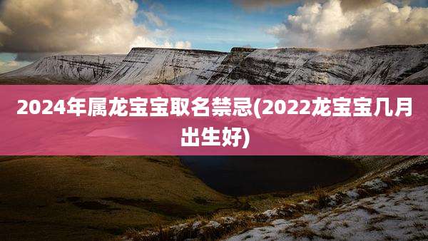 2024年属龙宝宝取名禁忌(2022龙宝宝几月出生好)