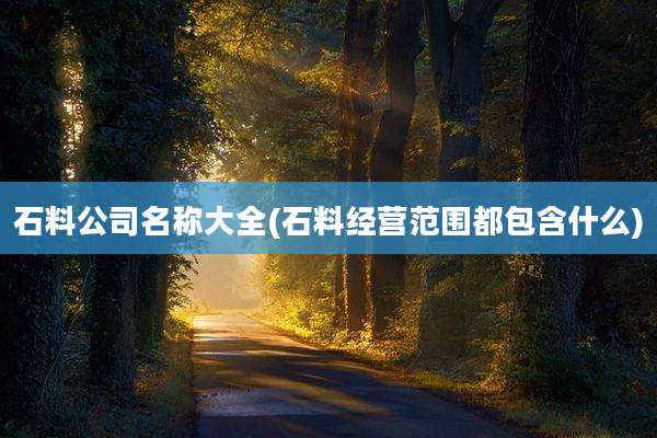 石料公司名称大全(石料经营范围都包含什么)