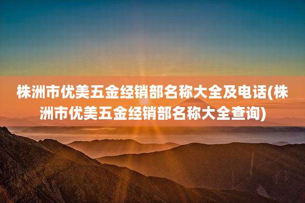 株洲市优美五金经销部名称大全及电话(株洲市优美五金经销部名称大全查询)