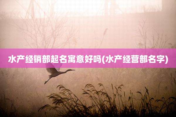水产经销部起名寓意好吗(水产经营部名字)