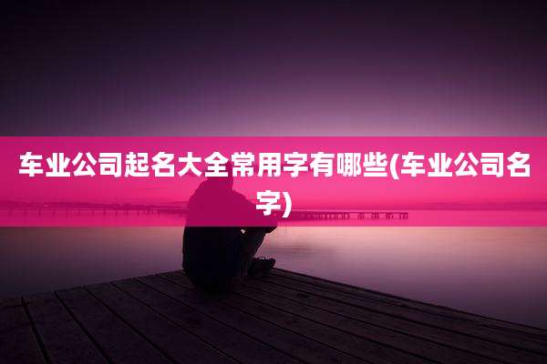 车业公司起名大全常用字有哪些(车业公司名字)