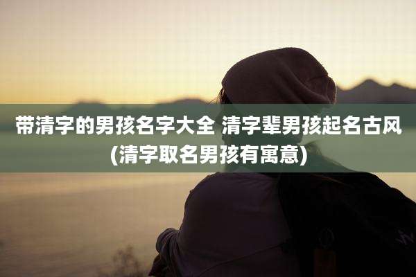 带清字的男孩名字大全 清字辈男孩起名古风(清字取名男孩有寓意)