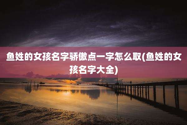 鱼姓的女孩名字骄傲点一字怎么取(鱼姓的女孩名字大全)