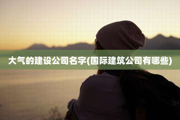 大气的建设公司名字(国际建筑公司有哪些)