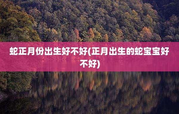 蛇正月份出生好不好(正月出生的蛇宝宝好不好)