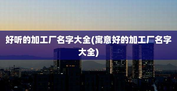 好听的加工厂名字大全(寓意好的加工厂名字大全)