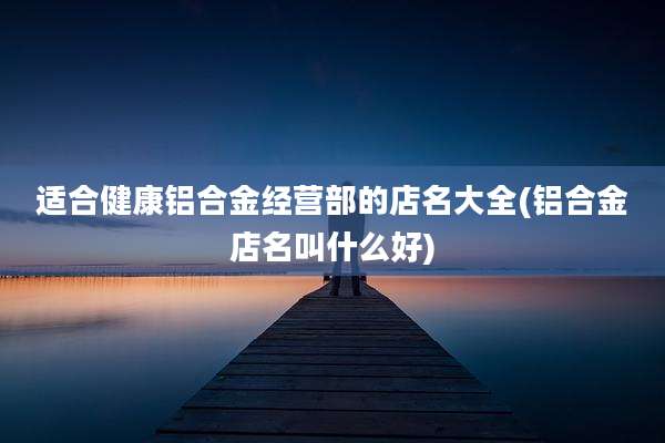 适合健康铝合金经营部的店名大全(铝合金店名叫什么好)