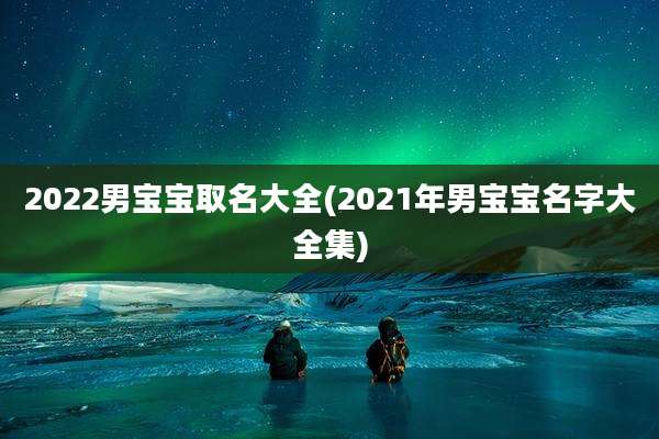 2022男宝宝取名大全(2021年男宝宝名字大全集)